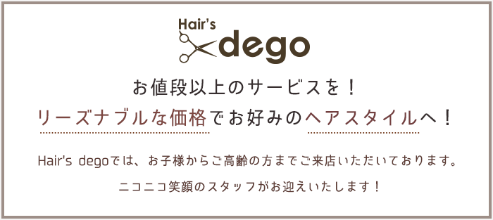 お値段以上のサービスを！リーズナブルな価格でお好みのヘアスタイルへ！ Hair's degoでは、お子様からご高齢の方までご来店いただいております。ニコニコ笑顔のスタッフがお迎えいたします！